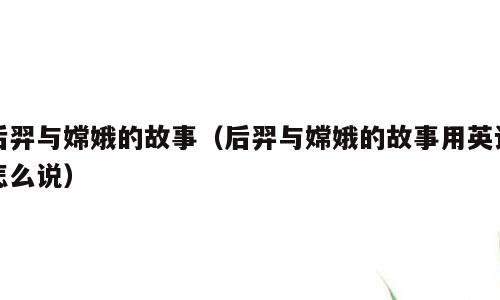 后羿与嫦娥的故事（后羿与嫦娥的故事用英语怎么说）