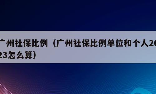 广州社保比例（广州社保比例单位和个人2023怎么算）
