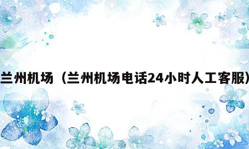 兰州机场（兰州机场电话24小时人工客服）