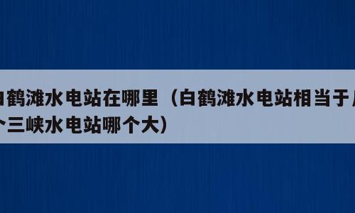 白鹤滩水电站在哪里（白鹤滩水电站相当于几个三峡水电站哪个大）