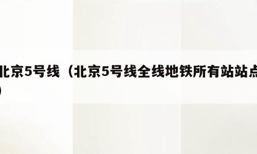 北京5号线（北京5号线全线地铁所有站站点）