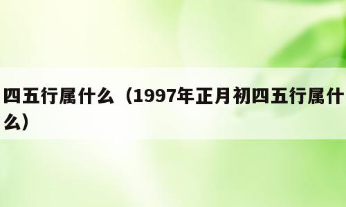 四五行属什么（1997年正月初四五行属什么）
