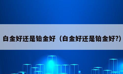 白金好还是铂金好（白金好还是铂金好?）