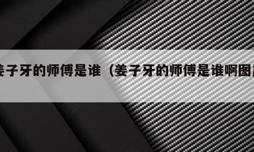 姜子牙的师傅是谁（姜子牙的师傅是谁啊图片）