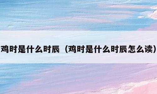 鸡时是什么时辰（鸡时是什么时辰怎么读）