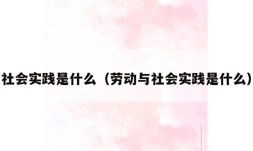 社会实践是什么（劳动与社会实践是什么）