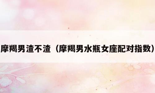 摩羯男渣不渣（摩羯男水瓶女座配对指数）
