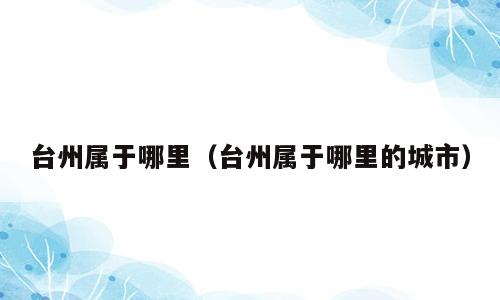 台州属于哪里（台州属于哪里的城市）