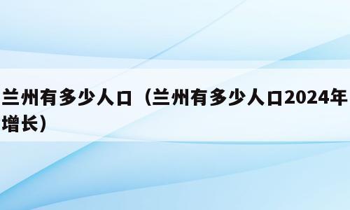 兰州有多少人口（兰州有多少人口2024年增长）