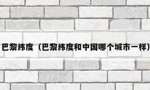 巴黎纬度（巴黎纬度和中国哪个城市一样）