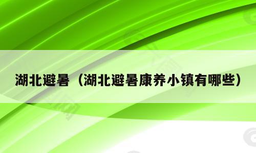 湖北避暑（湖北避暑康养小镇有哪些）