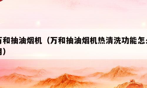 万和抽油烟机（万和抽油烟机热清洗功能怎么用）