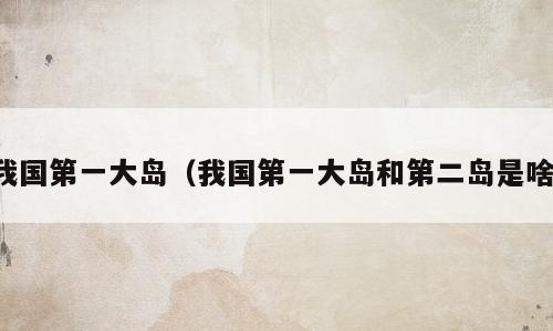 我国第一大岛（我国第一大岛和第二岛是啥）
