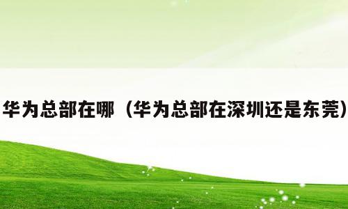 华为总部在哪（华为总部在深圳还是东莞）