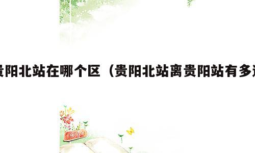 贵阳北站在哪个区（贵阳北站离贵阳站有多远）