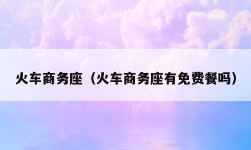 火车商务座（火车商务座有免费餐吗）