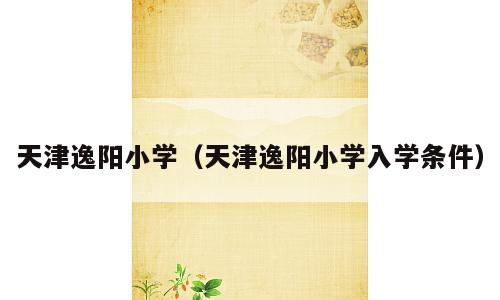 天津逸阳小学（天津逸阳小学入学条件）