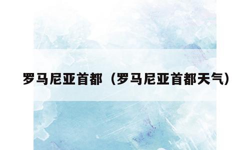 罗马尼亚首都（罗马尼亚首都天气）