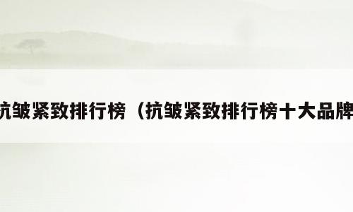 抗皱紧致排行榜（抗皱紧致排行榜十大品牌）