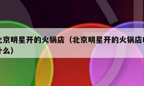 北京明星开的火锅店（北京明星开的火锅店叫什么）
