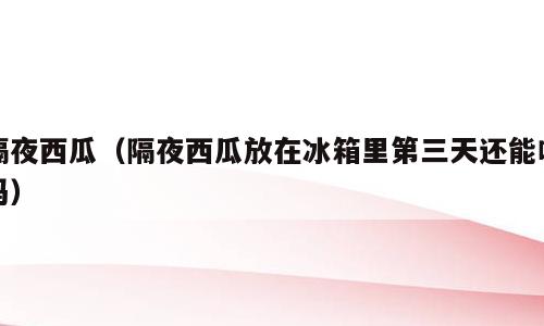 隔夜西瓜（隔夜西瓜放在冰箱里第三天还能吃吗）