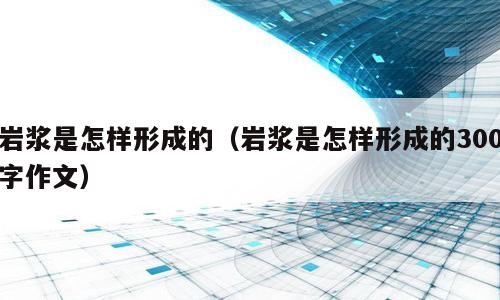 岩浆是怎样形成的（岩浆是怎样形成的300字作文）