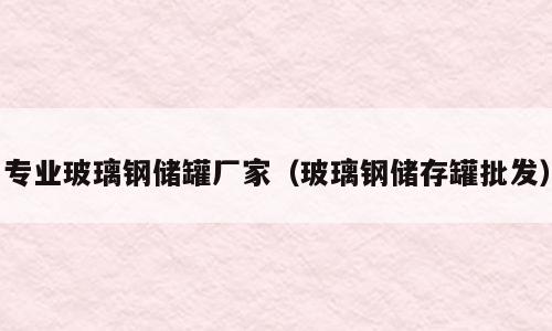 专业玻璃钢储罐厂家（玻璃钢储存罐批发）