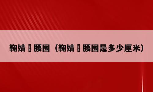鞠婧祎腰围（鞠婧祎腰围是多少厘米）