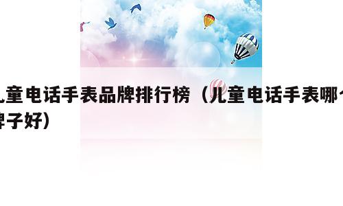 儿童电话手表品牌排行榜（儿童电话手表哪个牌子好）
