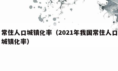 常住人口城镇化率（2021年我国常住人口城镇化率）