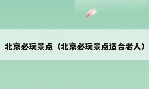 北京必玩景点（北京必玩景点适合老人）