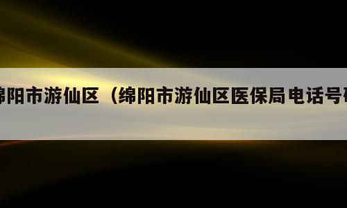 绵阳市游仙区（绵阳市游仙区医保局电话号码）