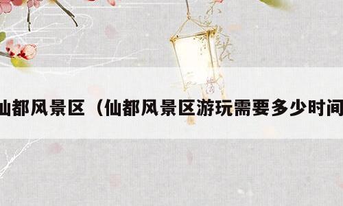 仙都风景区（仙都风景区游玩需要多少时间）