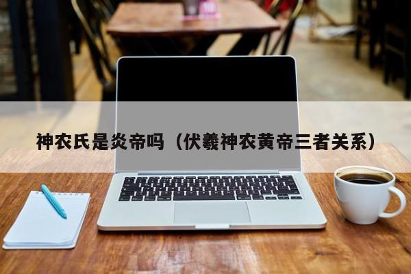 神农氏是炎帝吗（伏羲神农黄帝三者关系）