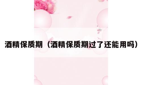 酒精保质期（酒精保质期过了还能用吗）