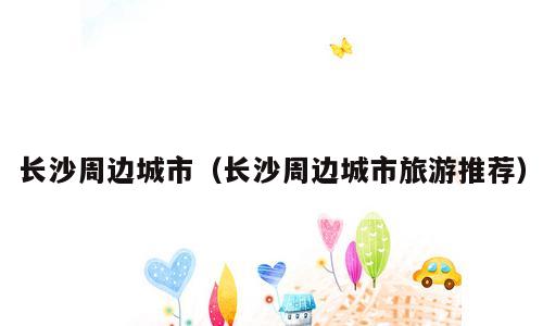 长沙周边城市（长沙周边城市旅游推荐）