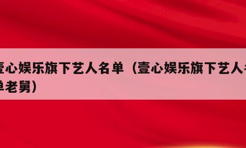 壹心娱乐旗下艺人名单（壹心娱乐旗下艺人名单老舅）