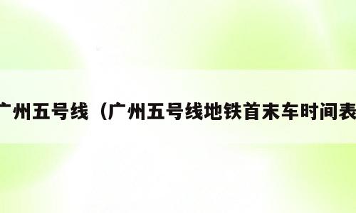 广州五号线（广州五号线地铁首末车时间表）