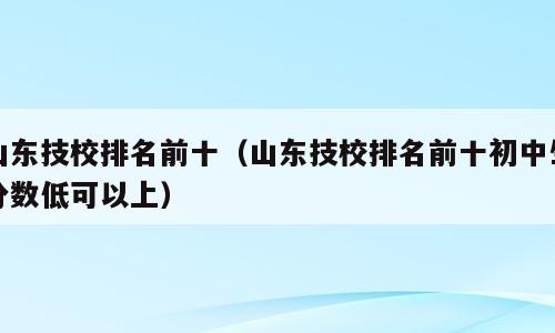 山东技校排名前十（山东技校排名前十初中生分数低可以上）