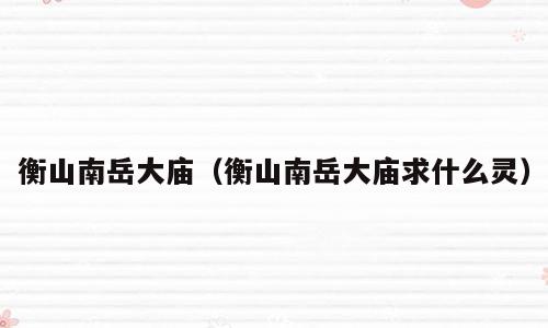 衡山南岳大庙（衡山南岳大庙求什么灵）