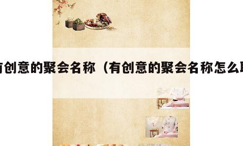 有创意的聚会名称（有创意的聚会名称怎么取）