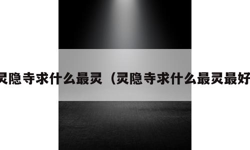 灵隐寺求什么最灵（灵隐寺求什么最灵最好）