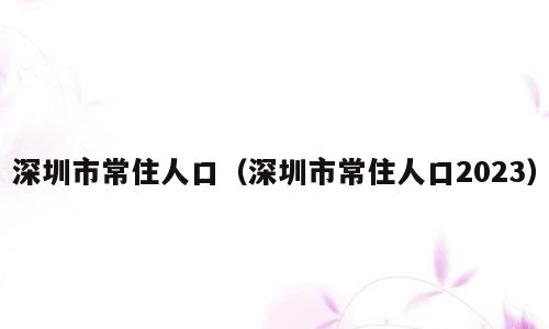 深圳市常住人口（深圳市常住人口2023）