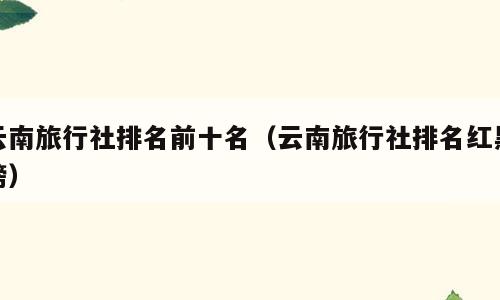 云南旅行社排名前十名（云南旅行社排名红黑榜）