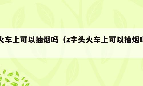 火车上可以抽烟吗（z字头火车上可以抽烟吗）