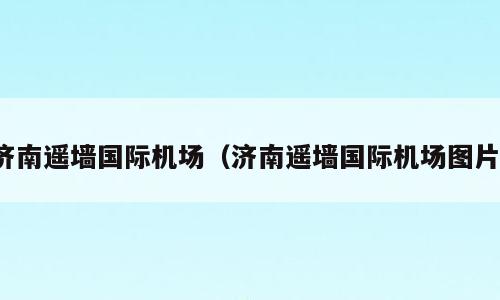 济南遥墙国际机场（济南遥墙国际机场图片）