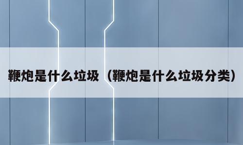 鞭炮是什么垃圾（鞭炮是什么垃圾分类）