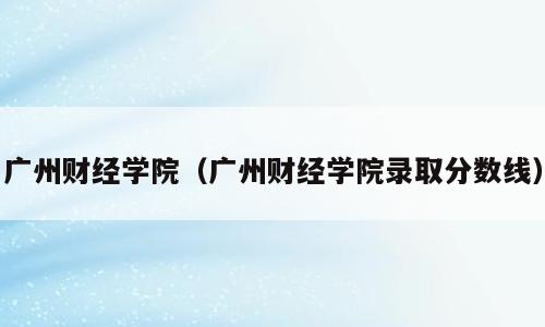 广州财经学院（广州财经学院录取分数线）