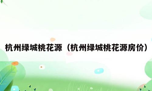 杭州绿城桃花源（杭州绿城桃花源房价）
