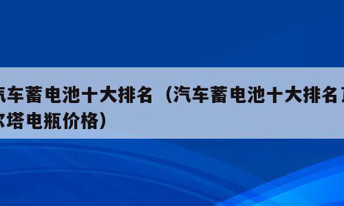 汽车蓄电池十大排名（汽车蓄电池十大排名瓦尔塔电瓶价格）